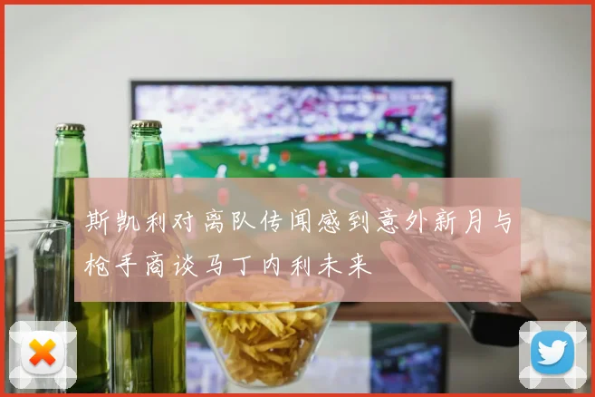 斯凯利对离队传闻感到意外新月与枪手商谈马丁内利未来