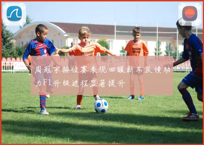 周冠宇排位赛表现回暖新车反馈助力F1升级进程显著提升