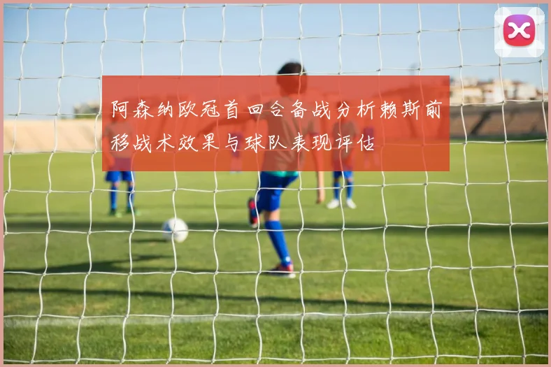 阿森纳欧冠首回合备战分析赖斯前移战术效果与球队表现评估
