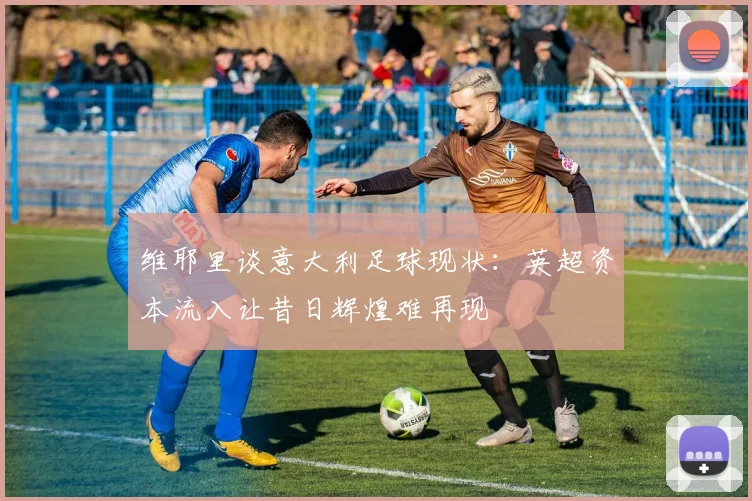 维耶里谈意大利足球现状：英超资本流入让昔日辉煌难再现