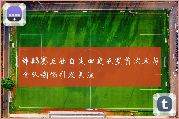 韩鹏赛后独自走回更衣室首次未与全队谢场引发关注