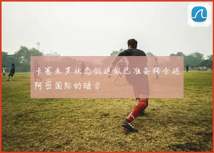卡塞米罗状态低迷似已准备转会迈阿密国际的暗示