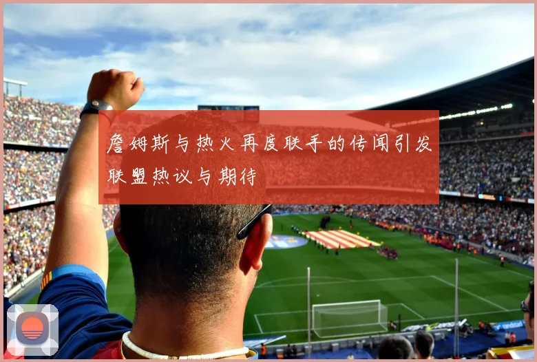 詹姆斯与热火再度联手的传闻引发联盟热议与期待
